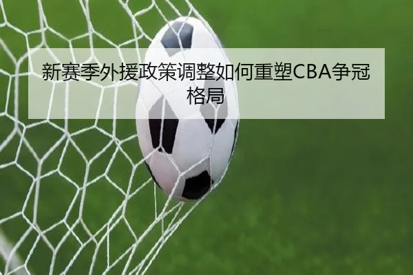 新赛季外援政策调整如何重塑CBA争冠格局